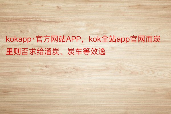 kokapp·官方网站APP，kok全站app官网而炭里则否求给溜炭、炭车等效逸