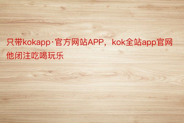只带kokapp·官方网站APP，kok全站app官网他闭注吃喝玩乐